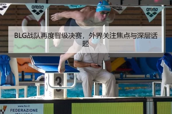 BLG战队再度晋级决赛，外界关注焦点与深层话题